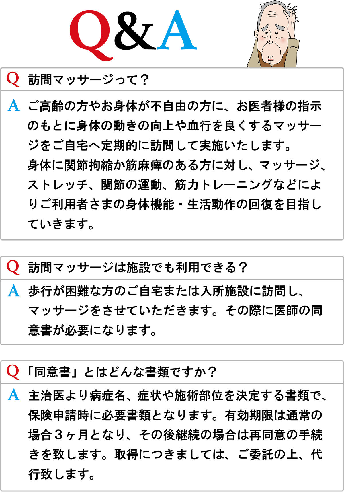 Q&A

Q.訪問マッサージって？

A.ご高齢の方やお身体が不自由な方に、お医者様の指示のもとに身体の動きや向上や血行を良くするマッサージをご自宅へ定期的に訪問して実施いたします。身体に関節拘縮か筋麻痺びある方に対し、マッサージ、ストレッチ、関節の運動、筋力トレーニングなどによりご利用者さまの身体機能・生活動作の回復を目指していきます。

Q.訪問マッサージ「は施設でも利用できる？

A.歩行が困難な方のご自宅または入所施設に訪問し、マッサージさせて頂きます。その際に医師の同意書が必要になります。

Q.「同意書」とはどんな書類ですか？

A.主治医より病症名、症状や施術部位を決定する書類で、保険申請時に必要書類となります。有効期限は通常の場合3ヶ月となり、その後継続の場合は再同意の手続きを致します。取得につきましては、ご委託の上、代行致します。