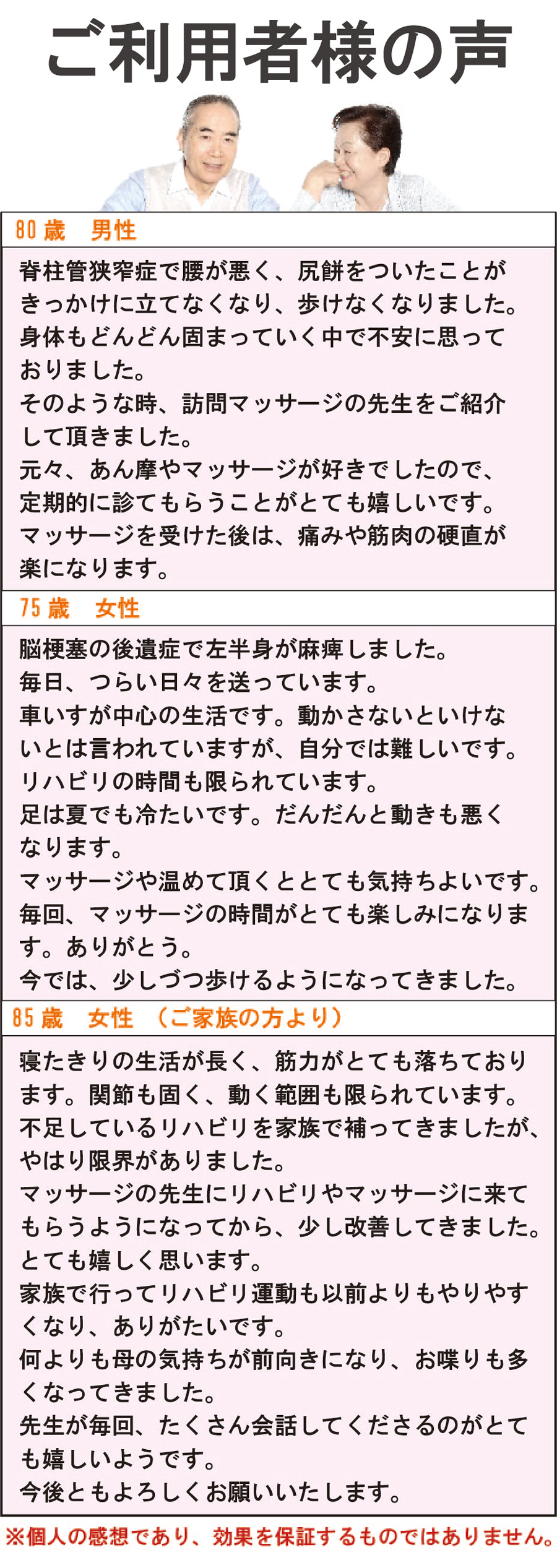 ご利用者様の声
80歳 男性
脊柱管狭窄症で腰が悪く、尻餅がついたことがきっかけに立てなくなり、歩けなくなりました。身体もどんどん固まっていく中で不安に思っておりました。そのような時、訪問マッサージの先生をご紹介して頂きました。元々、あん摩やマッサージが好きでしたので、定期的に診てもらうことがとても嬉しいです。マッサージを受けた後は、痛みや筋肉の硬直が楽になります。

75歳 女性
脳梗塞の後遺症で左半身が麻痺しました。毎日つらい日々を送っています。車いすが中心の生活です。動かさないといけないとは言われていますが、自分では難しいです。リハビリの時間も限られています。足は夏でも冷たいです。だんだんと動きも悪くなります。マッサージや温めて頂くと、とても気持ち良いです。毎回、マッサージの時間がとても楽しみになります。ありがとう。今では少しずつ歩けるようになってきました。

85歳 女性（ご家庭の方より）

寝たきりの生活が長く、筋力がとても落ちております。関節も固く、動く範囲も限られています。不足しているリハビリを家庭で補ってきましたが、やはり限界がありました。マッサージの先生にリハビリやマッサージに来てもらうようになってから、少し改善してきました。とても嬉しく思います。家族で行ってリハビリ運動も以前よりもやりやすくなり、ありがたいです。何よりも母の気持ちが前向きになり、お喋りも多くなってきました。先生が毎回、たくさん会話してくださるのがとても嬉しいようです。今後ともよろしくお願いいたします。

※個人の感想であり、効果を保証するものではありません。