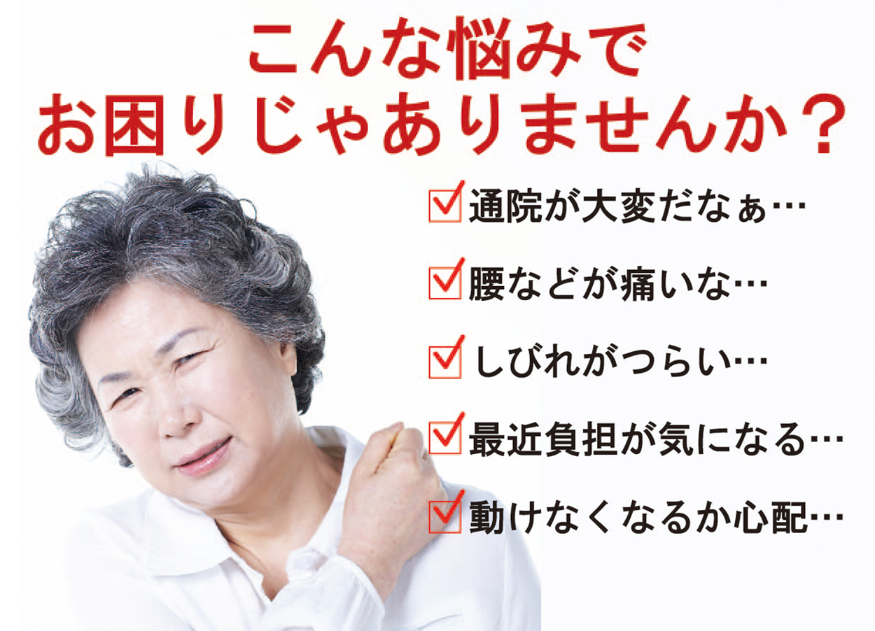 こんな悩みでお困りじゃありませんか？
通院が大変だなぁ…
腰などが痛いな…
しびれがつらい…
最近負担が気になる…
動けなくなるか心配…