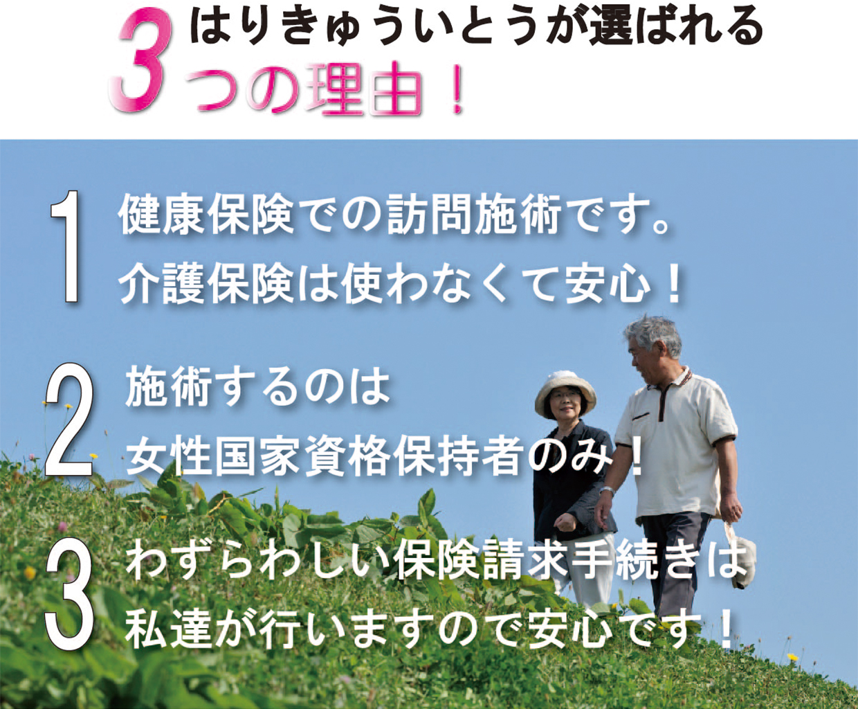 はりきゅういとうが選ばれる3つの理由
1.健康保険での訪問施術です
2.施術するのは女性国家資格保持者のみ
3.わずらわしい保険請求手続きは私達が行いますので安心です！
